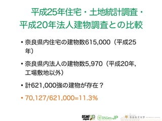 平成25年住宅・土地統計調査・ 
平成20年法人建物調査との比較 
•奈良県内住宅の建物数615,000（平成25 
年） 
•奈良県内法人の建物数5,970（平成20年， 
工場敷地以外） 
•計621,000強の建物が存在？ 
•70,127/621,000=11.3％ 
 