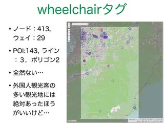 wheelchairタグ 
•ノード：413， 
ウェイ：29 
•POI:143, ライン 
：３，ポリゴン2 
•全然ない… 
•外国人観光客の 
多い観光地には 
絶対あったほう 
がいいけど… 
 