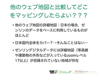 他のウェブ地図と比較してどこ 
をマッピングしたらよい？？？ 
•他のウェブ地図の詳細地図：日本の場合，ゼ 
ンリンのデータをベースに利用しているものが 
ほとんど 
•日本国内全体をカバー？→そんなことはない… 
•ゼンリンデジタルデータには詳細地図（等高線 
や建築物の外形などが入っているzoomレベル 
17以上）が収録されていない地域が存在 
 