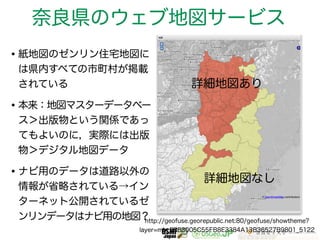 奈良県のウェブ地図サービス 
•紙地図のゼンリン住宅地図に 
は県内すべての市町村が掲載 
されている 
詳細地図あり 
•本来：地図マスターデータベー 
ス＞出版物という関係であっ 
てもよいのに，実際には出版 
物＞デジタル地図データ 
•ナビ用のデータは道路以外の 
情報が省略されている→イン 
詳細地図なし 
ターネット公開されているゼ 
ンリンデータはナビ用の地図？http://geofuse.georepublic.net:80/geofuse/showtheme? 
layer=mb_2B83005C55FB8E3384A13B36527B9801_5122 
 