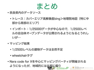 まとめ 
•奈良県内のデータソース 
•トレース：カバーエリア高解像度bing＞地理院地図（特に中 
部から南部のエリア） 
•インポート：1/25000データが中心なので，1/2500レベ 
ルの自治体オープンデータが公開されるようになるとうれし 
いが… 
•マッピング結果 
•1/2500レベルの建物データは全然不足 
•wheelchairタグ 
•Nara code for Xを中心にマッピングパーティが開催される 
ようになったが，地域的には北部に偏り 
 