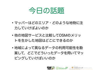 今日の話題 
•マッパーはどのエリア・どのような地物に注 
力していけばよいのか 
•他の地図サービスと比較してOSMのメリッ 
トを生かした地図はどこにできるのか 
•地域によって異なるデータの利用可能性を勘 
案して，どこでどういったデータを用いてマッ 
ピングしていけばいいのか 
 