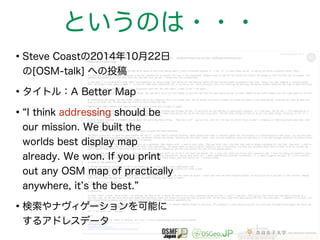 というのは・・・ 
•Steve Coastの2014年10月22日 
の[OSM-talk] への投稿 
•タイトル：A Better Map 
•“I think addressing should be 
our mission. We built the 
worlds best display map 
already. We won. If you print 
out any OSM map of practically 
anywhere, it’s the best.” 
•検索やナヴィゲーションを可能に 
するアドレスデータ 
 