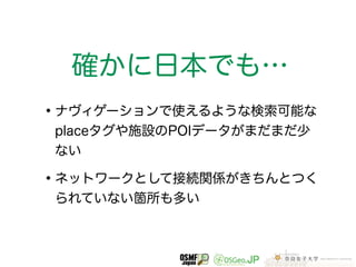 確かに日本でも… 
•ナヴィゲーションで使えるような検索可能な 
placeタグや施設のPOIデータがまだまだ少 
ない 
•ネットワークとして接続関係がきちんとつく 
られていない箇所も多い 
 