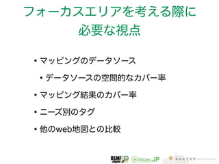 フォーカスエリアを考える際に 
必要な視点 
•マッピングのデータソース 
•データソースの空間的なカバー率 
•マッピング結果のカバー率 
•ニーズ別のタグ 
•他のweb地図との比較 
 