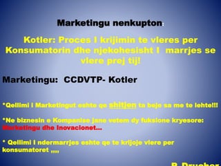 Marketingu nenkupton:
Kotler: Proces I krijimin te vleres per
Konsumatorin dhe njekohesisht I marrjes se
vlere prej tij!
Marketingu: CCDVTP- Kotler
*Qellimi i Marketingut eshte qe shitjen ta beje sa me te lehte!!!
*Ne biznesin e Kompanise jane vetem dy fuksione kryesore:
Marketingu dhe Inovacionet…
* Qellimi I ndermarrjes eshte qe te krijoje vlere per
konsumatoret ,,,,
 