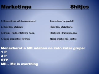 Marketingu Shitjes
1. Koncentruar kah Konsumatoret Koncentruar ne produkt
2. Orientimi afatgjate Orientimi afatshkurte
3. Krijimi i Partneritetit me Kons. Realizimi i transakcioneve
4. Qasja prej jashte –brenda Qasja prej brenda - jashte
Menaxheret e MK ndahen ne keto kater grupe:
1 P
4 P
STP
ME – Mk is everthing
 
