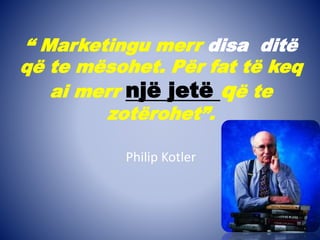 “ Marketingu merr disa ditë
që te mësohet. Për fat të keq
ai merr një jetë që te
zotërohet”.
Philip Kotler
 