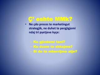 Ç’ eshte MMk?
• Ne çdo proces te marketingut
strategjik, ne duhet te pergjigjemi
ndaj tri pyetjeve kyçe:
– Ku gjindemi tani?
– Ku duam te shkojme?
– Si do te mberrijme atje?
 