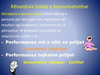 Kënaqësia totale e konsumatorëve
Kënaqësia e konsumatorit është ndjenja e
personit për kënaqjen ose zhgënjimin që
rezulton nga krahasimi i performansës së
përceptuar të produktit (rezultatit) në
relacion me pritjet e tij .
- Performansa më e ultë se pritjet -
konsumatori i zhgënjyer
- Performansa tejkalon pritjet -
konsumatori i kënaqur - Lumtur
 