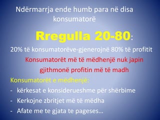 Ndërmarrja ende humb para në disa
konsumatorë
Rregulla 20-80:
20% të konsumatorëve-gjenerojnë 80% të profitit
Konsumatorët më të mëdhenjë nuk japin
gjithmonë profitin më të madh
Konsumatorët e mëdhenjë:
- kërkesat e konsiderueshme për shërbime
- Kerkojne zbritjet më të mëdha
- Afate me te gjata te pageses…
 