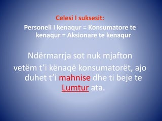 Celesi I suksesit:
Personeli I kenaqur = Konsumatore te
kenaqur = Aksionare te kenaqur
Ndërmarrja sot nuk mjafton
vetëm t’i kënaqë konsumatorët, ajo
duhet t’i mahnise dhe ti beje te
Lumtur ata.
 