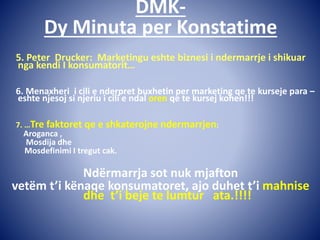 DMK-
Dy Minuta per Konstatime
5. Peter Drucker: Marketingu eshte biznesi i ndermarrje i shikuar
nga kendi I konsumatorit…
6. Menaxheri i cili e nderpret buxhetin per marketing qe te kurseje para –
eshte njesoj si njeriu i cili e ndal oren qe te kursej kohen!!!
7. …Tre faktoret qe e shkaterojne ndermarrjen:
Aroganca ,
Mosdija dhe
Mosdefinimi I tregut cak.
Ndërmarrja sot nuk mjafton
vetëm t’i kënaqe konsumatoret, ajo duhet t’i mahnise
dhe t’i beje te lumtur ata.!!!!
 