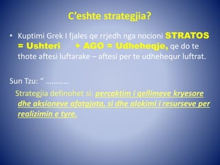C’eshte strategjia?
• Kuptimi Grek I fjales qe rrjedh nga nocioni STRATOS
= Ushteri + AGO = Udheheqje, qe do te
thote aftesi luftarake – aftesi per te udhehequr luftrat.
Sun Tzu: “ …………
Strategjia definohet si: percaktim i qellimeve kryesore
dhe aksioneve afatgjata, si dhe alokimi i resurseve per
realizimin e tyre.
 