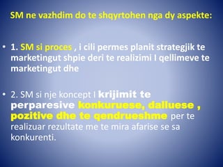 SM ne vazhdim do te shqyrtohen nga dy aspekte:
• 1. SM si proces , i cili permes planit strategjik te
marketingut shpie deri te realizimi I qellimeve te
marketingut dhe
• 2. SM si nje koncept I krijimit te
perparesive konkuruese, dalluese ,
pozitive dhe te qendrueshme per te
realizuar rezultate me te mira afarise se sa
konkurenti.
 
