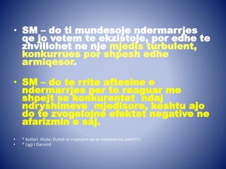 • SM – do ti mundesoje ndermarrjes
qe jo vetem te ekzistoje, por edhe te
zhvillohet ne nje mjedis turbulent,
konkurrues por shpesh edhe
armiqesor.
• SM – do te rrite aftesine e
ndermarrjes per te reaguar me
shpejt se konkurentet ndaj
ndryshimeve mjedisore, keshtu ajo
do te zvogelojne efektet negative ne
afarizmin e saj.
• * Kotleri thote; Duhet te vrapojme qe te mbetemi ku jemi!!!!!
• * Ligji I Darvinit
 