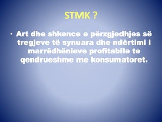 STMK ?
• Art dhe shkence e përzgjedhjes së
tregjeve të synuara dhe ndërtimi i
marrëdhënieve profitabile te
qendrueshme me konsumatoret.
 