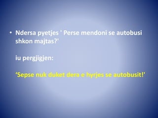 • Ndersa pyetjes ' Perse mendoni se autobusi
shkon majtas?'
iu pergjigjen:
‘Sepse nuk duket dera e hyrjes se autobusit!'
 