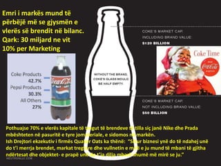 Emri i markës mund të
përbëjë më se gjysmën e
vlerës së brendit në bilanc.
Qark: 30 miljard ne vit
10% per Marketing
Pothuajse 70% e vlerës kapitale të tregut të brendeve të tilla siç janë Nike dhe Prada
mbështeten në pasuritë e tyre jomateriale, e sidomos në markën.
Ish Drejtori ekzekutiv i firmës Quaker Oats ka thënë: “Sikur biznesi ynë do të ndahej unë
do t’i merrja brendet, markat tregtare dhe vullnetin e mirë e ju mund të mbani të gjitha
ndërtesat dhe objektet- e prapë unë do t’ia dilja mbarë shumë më mirë se ju.”
 