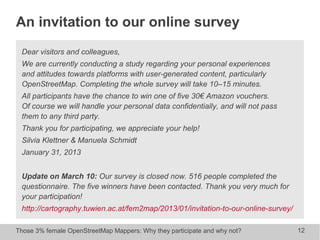 Those 3% female OpenStreetMap Mappers: Why they participate and why not? 12
An invitation to our online survey
Dear visitors and colleagues,
We are currently conducting a study regarding your personal experiences
and attitudes towards platforms with user-generated content, particularly
OpenStreetMap. Completing the whole survey will take 10–15 minutes.
All participants have the chance to win one of five 30€ Amazon vouchers.
Of course we will handle your personal data confidentially, and will not pass
them to any third party.
Thank you for participating, we appreciate your help!
Silvia Klettner & Manuela Schmidt
January 31, 2013
Update on March 10: Our survey is closed now. 516 people completed the
questionnaire. The five winners have been contacted. Thank you very much for
your participation!
http://cartography.tuwien.ac.at/fem2map/2013/01/invitation-to-our-online-survey/
 