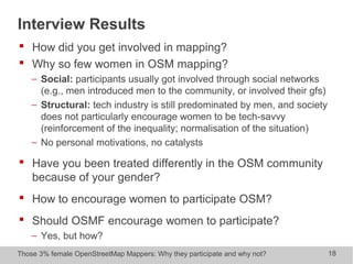 Those 3% female OpenStreetMap Mappers: Why they participate and why not? 18
Interview Results
 How did you get involved in mapping?
 Why so few women in OSM mapping?
− Social: participants usually got involved through social networks
(e.g., men introduced men to the community, or involved their gfs)
− Structural: tech industry is still predominated by men, and society
does not particularly encourage women to be tech-savvy
(reinforcement of the inequality; normalisation of the situation)
− No personal motivations, no catalysts
 Have you been treated differently in the OSM community
because of your gender?
 How to encourage women to participate OSM?
 Should OSMF encourage women to participate?
− Yes, but how?
 