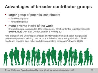 Those 3% female OpenStreetMap Mappers: Why they participate and why not? 19
 larger group of potential contributors
− for collecting data
− for updating data
more diverse views of the world
Knowledge/data is created in different contexts. What content is regarded relevant?
Elwood 2008; LAM et al. 2011; Callahan & Herring 2011
“'the exclusion and under-representation of information from and about marginalised
people and places in existing data records is linked to the ensuing exclusion of their
needs and priorities from policy and decision making processes” (Elwood 2008)
Advantages of broader contributor groups
 