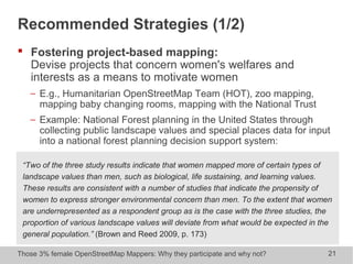 Those 3% female OpenStreetMap Mappers: Why they participate and why not? 21
Recommended Strategies (1/2)
 Fostering project-based mapping:
Devise projects that concern women's welfares and
interests as a means to motivate women
− E.g., Humanitarian OpenStreetMap Team (HOT), zoo mapping,
mapping baby changing rooms, mapping with the National Trust
− Example: National Forest planning in the United States through
collecting public landscape values and special places data for input
into a national forest planning decision support system:
“Two of the three study results indicate that women mapped more of certain types of
landscape values than men, such as biological, life sustaining, and learning values.
These results are consistent with a number of studies that indicate the propensity of
women to express stronger environmental concern than men. To the extent that women
are underrepresented as a respondent group as is the case with the three studies, the
proportion of various landscape values will deviate from what would be expected in the
general population.” (Brown and Reed 2009, p. 173)
 