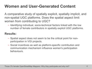 Those 3% female OpenStreetMap Mappers: Why they participate and why not? 4
Women and User-Generated Content
A comparative study of spatially explicit, spatially implicit, and
non-spatial UGC platforms. Does the spatial aspect limit
women from contributing to UGC?
− Identifying individual, socio-technical factors linked with the low
number of female contributors in spatially explicit UGC platforms.
Results:
− Spatial aspect does not seem to be the critical point for non-
participation in VGI projects.
− Social incentives as well as platform-specific contribution and
communication mechanism influence women's participation
behaviours.
 
