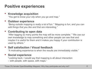 Those 3% female OpenStreetMap Mappers: Why they participate and why not? 8
Positive experiences
 Knowledge acquisition
“You get to know your city when you go and map.”
 Outdoor experience
“Being outside mapping is really a lot of fun.” “Mapping is fun, and you can
add things that you like and that are interesting.”
 Contributing to open data
“After tagging so many points the map will be more complete.” “We use our
own knowledge to map something and other people can see that and
maybe it is useful for them and it makes you happy if your contribution is
used by others.”
 Self satisfaction / Visual feedback
“A motivating experience is when the results are immediately visible.”
 Social experience
“Looking back, I would say that mapping is all about interaction
– with people, with space, with maps.”
 