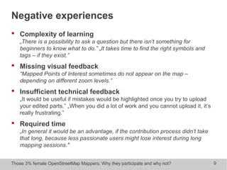 Those 3% female OpenStreetMap Mappers: Why they participate and why not? 9
Negative experiences
 Complexity of learning
„There is a possibility to ask a question but there isn’t something for
beginners to know what to do.” „It takes time to find the right symbols and
tags – if they exist.”
 Missing visual feedback
“Mapped Points of Interest sometimes do not appear on the map –
depending on different zoom levels.”
 Insufficient technical feedback
„It would be useful if mistakes would be highlighted once you try to upload
your edited parts.” „When you did a lot of work and you cannot upload it, it’s
really frustrating.”
 Required time
„In general it would be an advantage, if the contribution process didn’t take
that long, because less passionate users might lose interest during long
mapping sessions."
 