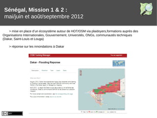 Sénégal, Mission 1 & 2 :
mai/juin et août/septembre 2012
> mise en place d’un écosystème autour de HOT/OSM via plaidoyers,formations auprès des
Organisations Internationales, Gouvernement, Universités, ONGs, communautés techniques
(Dakar, Saint-Louis et Louga)
> réponse sur les innondations à Dakar
 