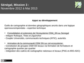 Sénégal, Mission 3 :
Novembre 2012 à Mai 2013
Appui au développement
Outils de cartographie et données géographiques ancrés dans une logique
opensource/opendata – expertise technique
• Consolidation et extension de l‘écosysteme OSM_SN au Senegal
- Intégrer Rufisque, Thies et Ziguinchor
- Coupler Universités, communautés techniques (NTIC), autorités
• Animation de la communauté OSM SN sur cet ecosysteme:
- Constitution de groupes OSM SN locaux via formation de formateurs et
cartographie quartier par quartier
- Intégration des cadres de cartographie nationaux et locaux (PNG et ARD-ADC)
 