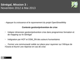 Sénégal, Mission 3 :
Novembre 2012 à Mai 2013
- Appuyer la croissance et le rayonnement du projet OpenStreetMAp
Contexte gestion/prévention de crise
- Intégrer dimension gestion/prévention crise dans programmes formation et
de mapping sur le Sénégal
- Intégration par HOT et OSM_SN des acteurs humanitaires
- Former une communauté solide sur place pour rayonner sur l’Afrique de
l’Ouest et fournir une réponse en cas de crise
 