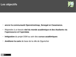 - ancrer la communauté Openstreetmap_Senegal en Casamance.
- Répondre à un besoin réel du monde académique et des étudiants via
l’opensource et l’opendata
- Intégration du projet OSM au sein des cursus académiques
- Améliorer la carte de base de la ville de Ziguinchor
Les objectifs
 