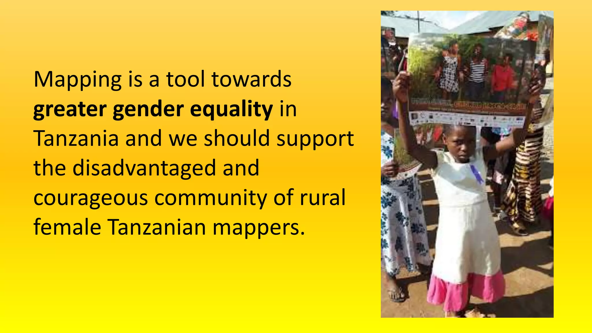 Mapping is a tool towards
greater gender equality in
Tanzania and we should support
the disadvantaged and
courageous community of rural
female Tanzanian mappers.
 