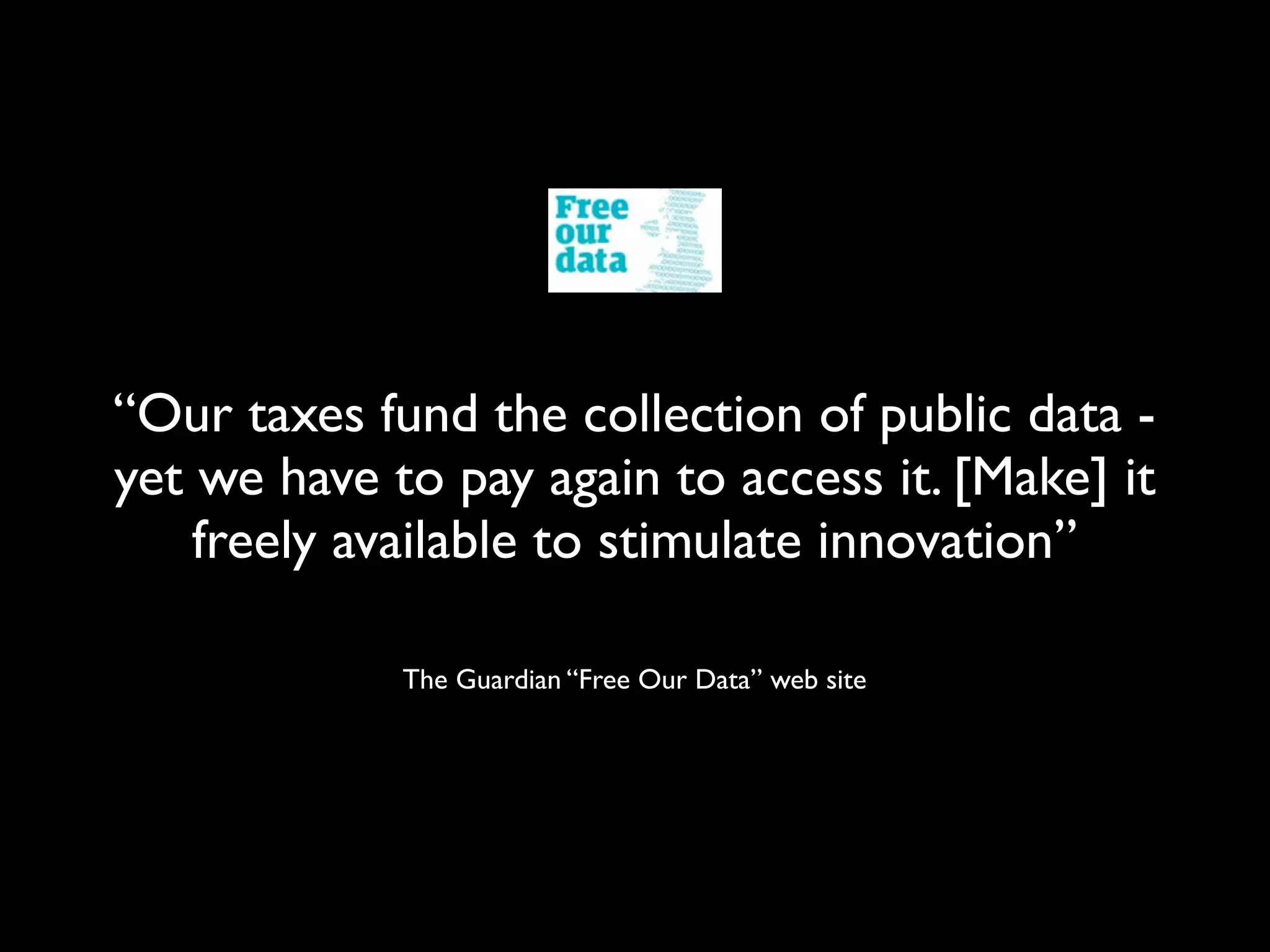“Our taxes fund the collection of public data -
yet we have to pay again to access it. [Make] it
    freely available to stimulate innovation”

             The Guardian “Free Our Data” web site
 
