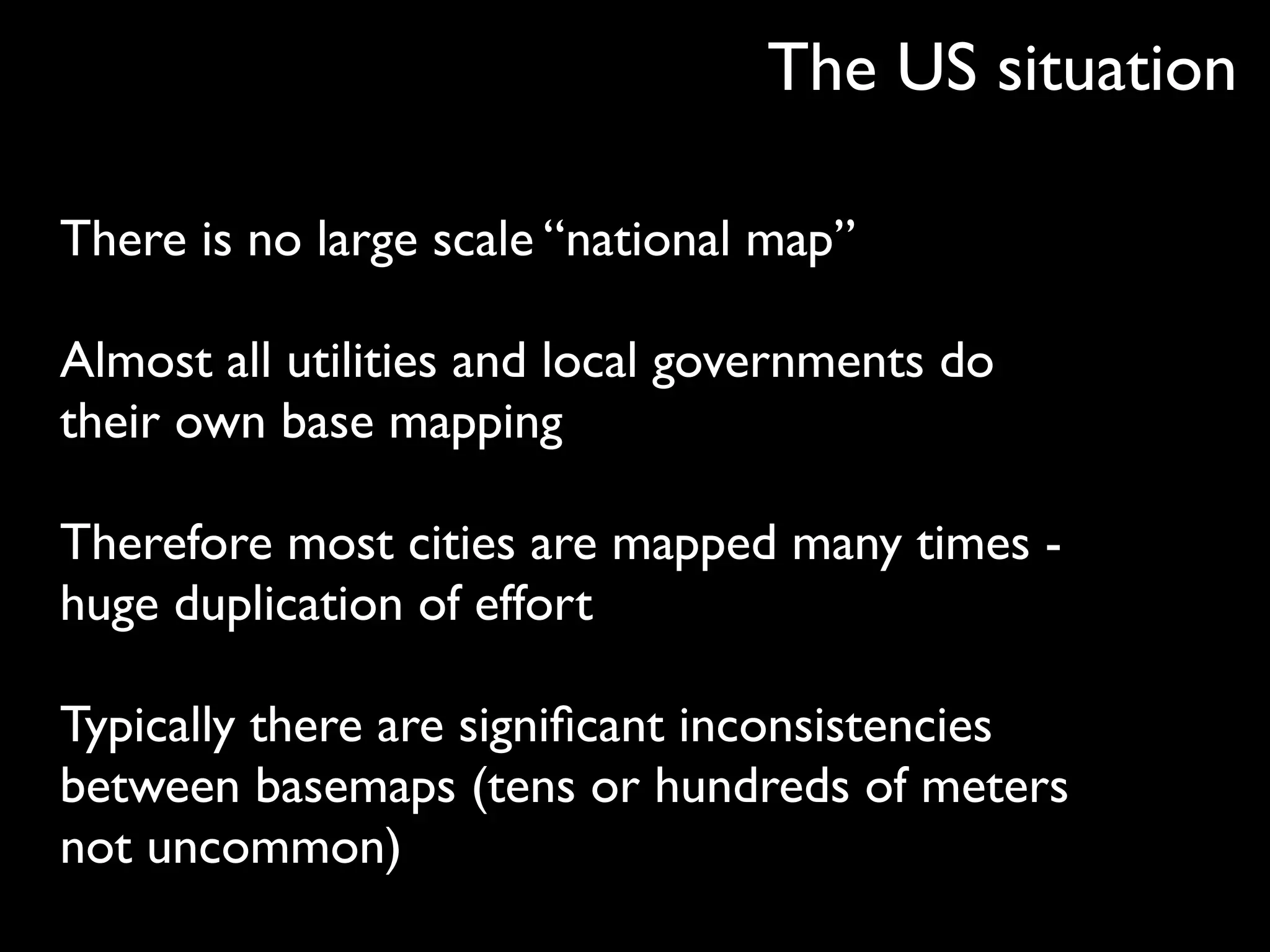 The US situation

There is no large scale “national map”

Almost all utilities and local governments do
their own base mapping

Therefore most cities are mapped many times -
huge duplication of effort

Typically there are signiﬁcant inconsistencies
between basemaps (tens or hundreds of meters
not uncommon)
 