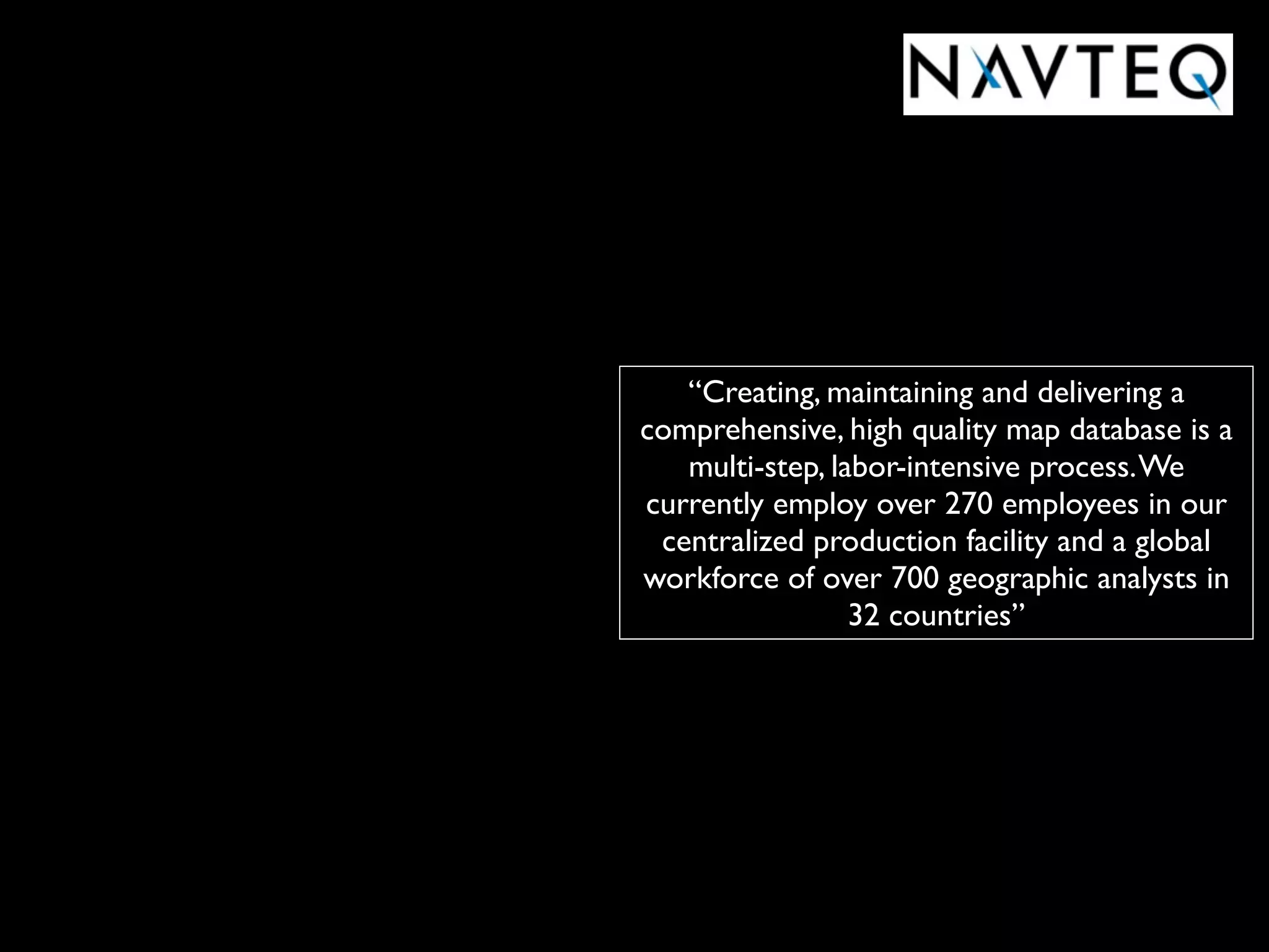 “Creating, maintaining and delivering a
comprehensive, high quality map database is a
   multi-step, labor-intensive process. We
currently employ over 270 employees in our
 centralized production facility and a global
workforce of over 700 geographic analysts in
                 32 countries”
 