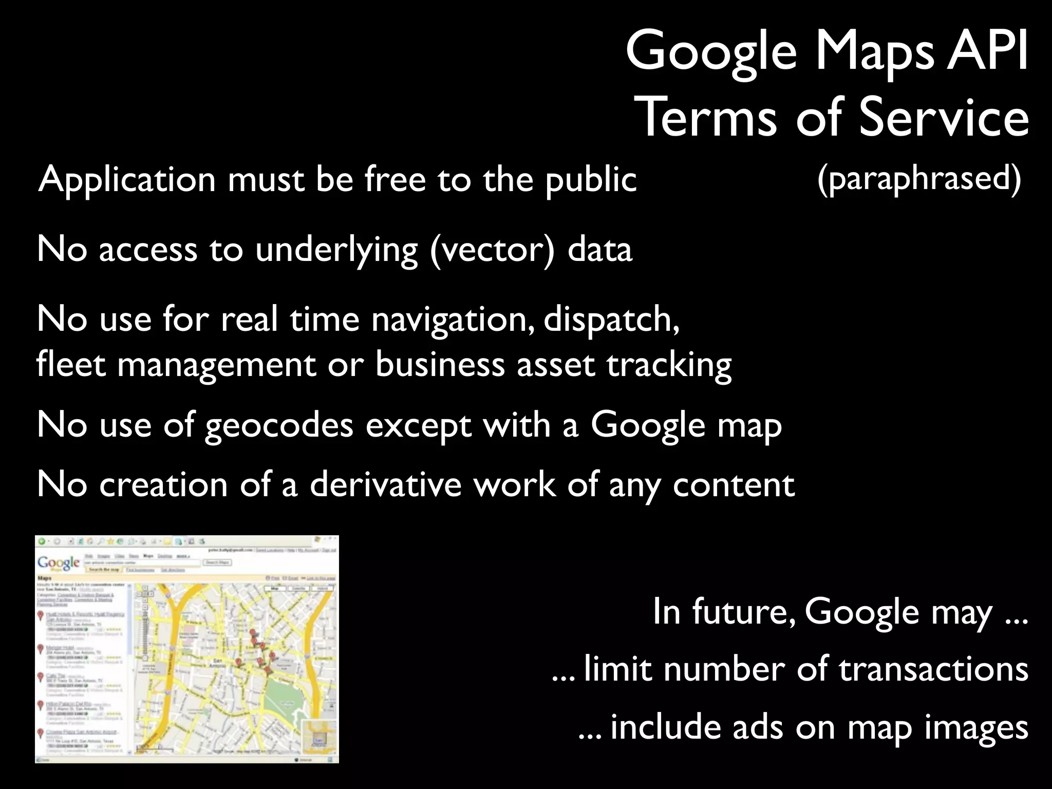 Google Maps API
                                     Terms of Service
Application must be free to the public             (paraphrased)
No access to underlying (vector) data
No use for real time navigation, dispatch,
ﬂeet management or business asset tracking
No use of geocodes except with a Google map
No creation of a derivative work of any content


                                          In future, Google may ...
                                ... limit number of transactions
                                   ... include ads on map images
 