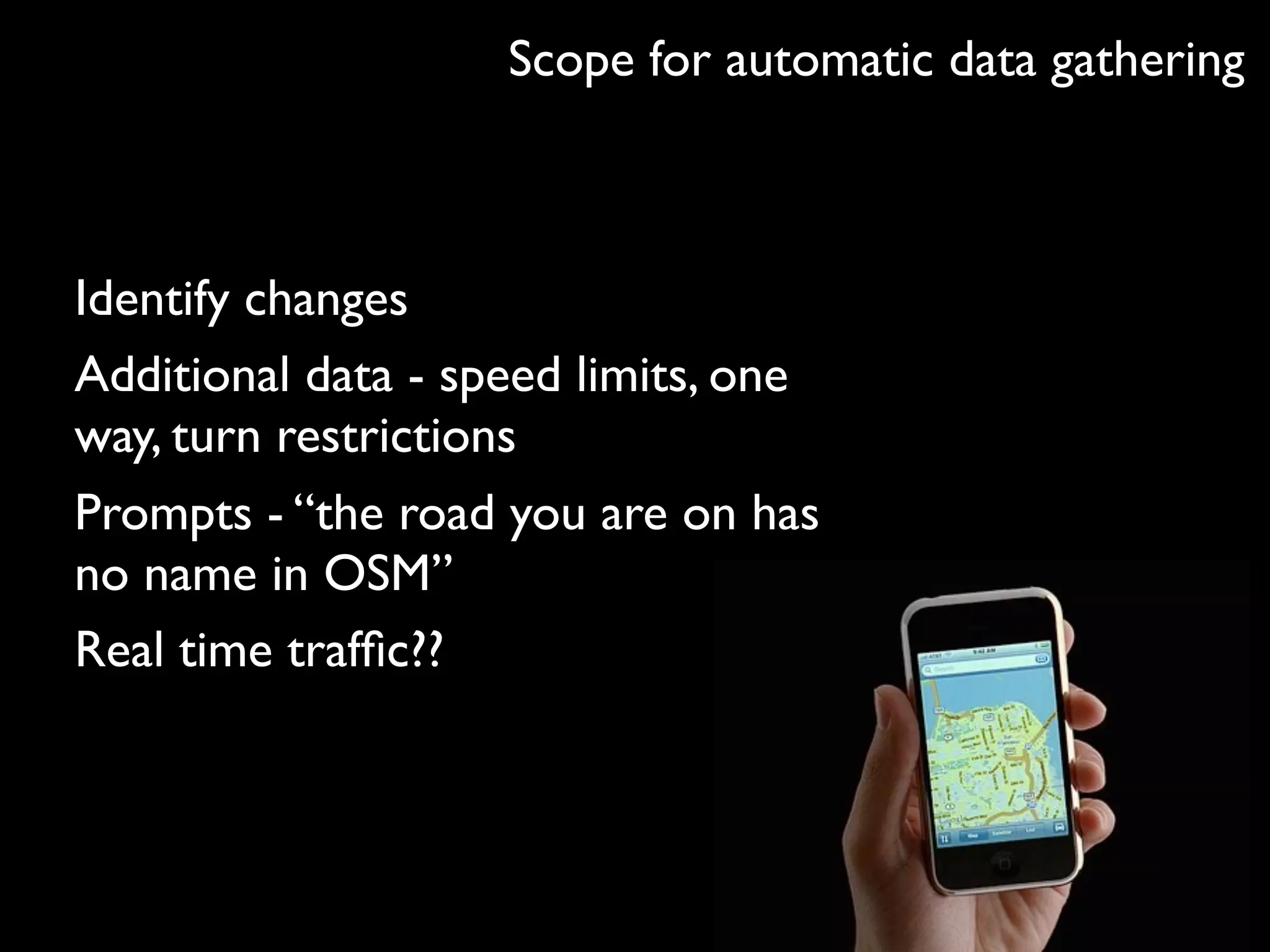 Scope for automatic data gathering



Identify changes
Additional data - speed limits, one
way, turn restrictions
Prompts - “the road you are on has
no name in OSM”
Real time trafﬁc??
 