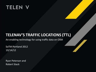 Telenav’s Traffic Locations (TTL)
TELENAV’S TRAFFIC LOCATIONS (TTL)
An enabling technology for using traffic data on OSM
SoTM Portland 2012
10/14/12
Ryan Peterson and
Robert Stack
 