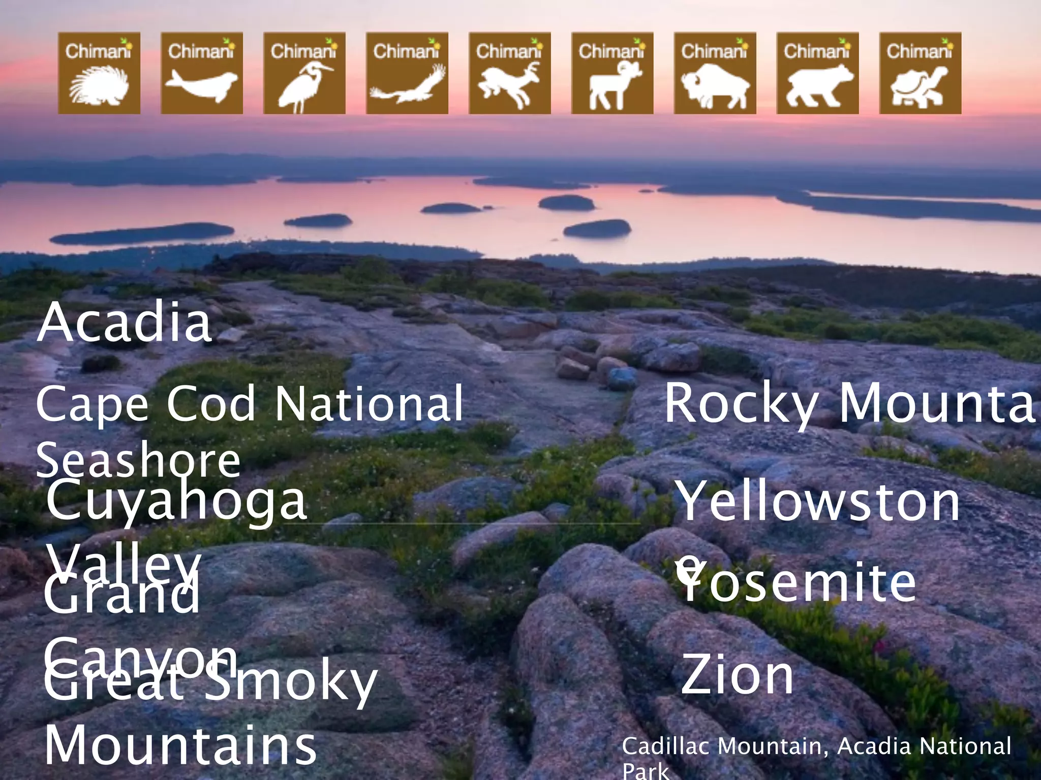 Acadia
Cape Cod National      Rocky Mountai
Seashore
Cuyahoga                Yellowston
Valley                  e
                        Yosemite
Grand
Canyon
Great Smoky              Zion
Mountains           Cadillac Mountain, Acadia National
                    Park
 