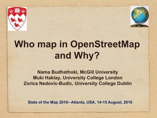 Who map in OpenStreetMap
       and Why?
       Nama Budhathoki, McGill University
     Muki Haklay, University College London
 Zorica Nedovic-Budic, University College Dublin


  State of the Map 2010– Atlanta, USA, 14-15 August, 2010
 