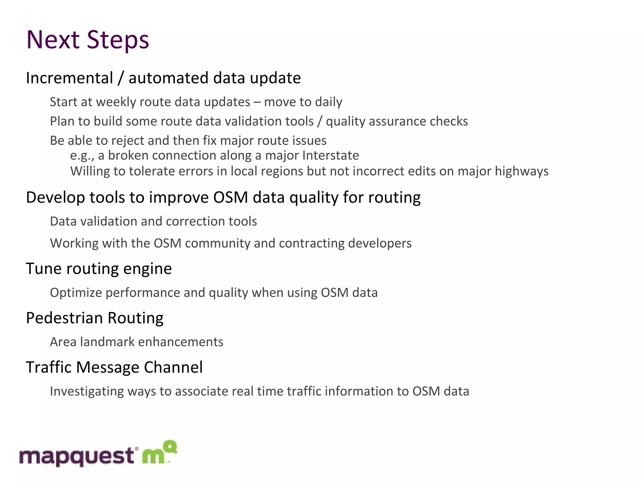 Next Steps Incremental / automated data update Start at weekly route data updates – move to daily Plan to build some route data validation tools / quality assurance checks Be able to reject and then fix major route issues  e.g., a broken connection along a major Interstate Willing to tolerate errors in local regions but not incorrect edits on major highways Develop tools to improve OSM data quality for routing Data validation and correction tools Working with the OSM community and contracting developers Tune routing engine Optimize performance and quality when using OSM data Pedestrian Routing Area landmark enhancements Traffic Message Channel Investigating ways to associate real time traffic information to OSM data 