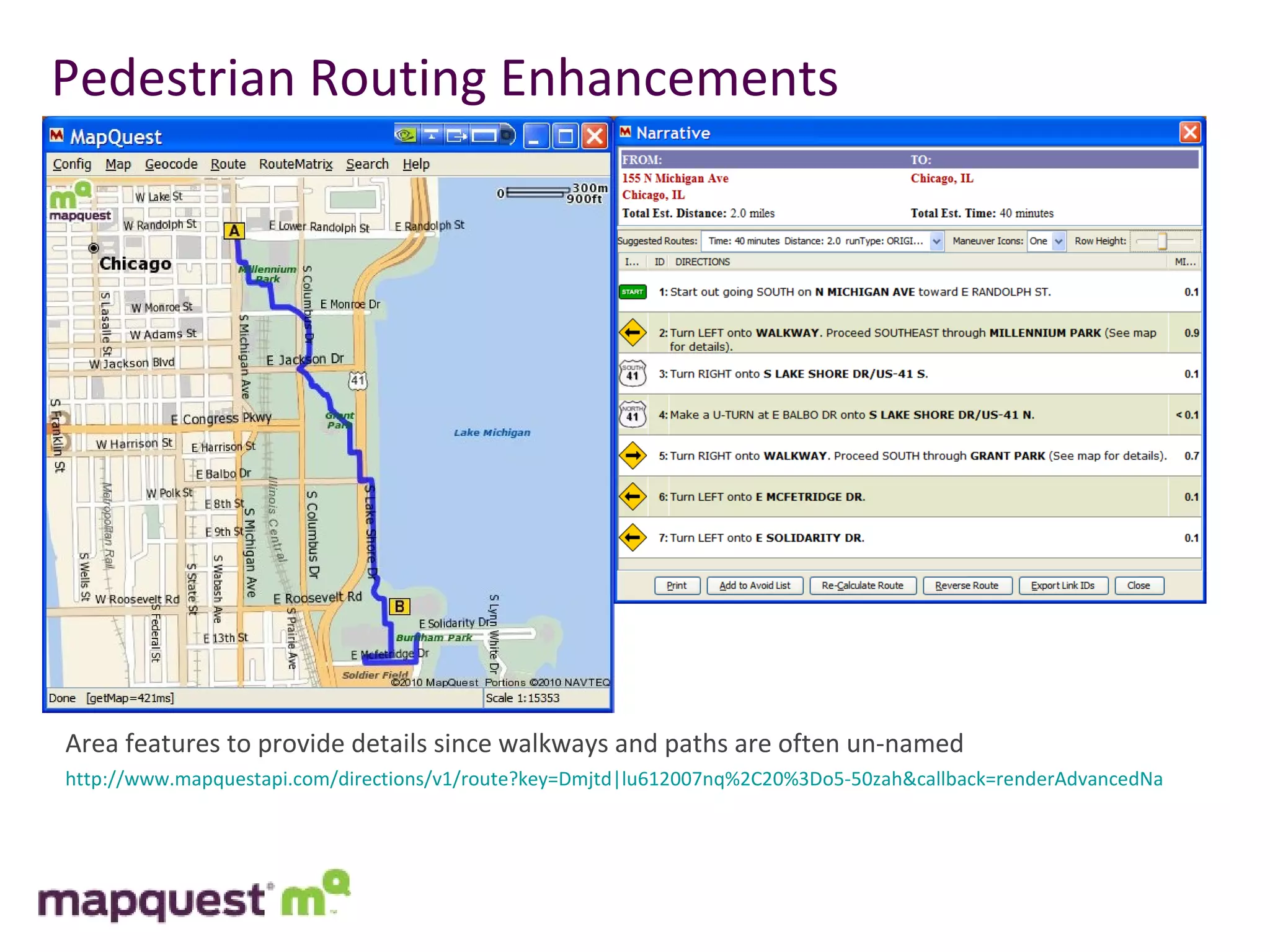 Pedestrian Routing Enhancements Area features to provide details since walkways and paths are often un-named http://www.mapquestapi.com/directions/v1/route?key=Dmjtd|lu612007nq%2C20%3Do5-50zah&callback=renderAdvancedNarrative&avoidTimedConditions=false&outFormat=json&routeType=pedestrian&narrativeType=microformat&enhancedNarrative=true&locale=en_BG&unit=m&from=1717%20Champa%20St,Denver,CO&to=100%20W%2014th%20Avenue%20Pkwy,Denver,CO 