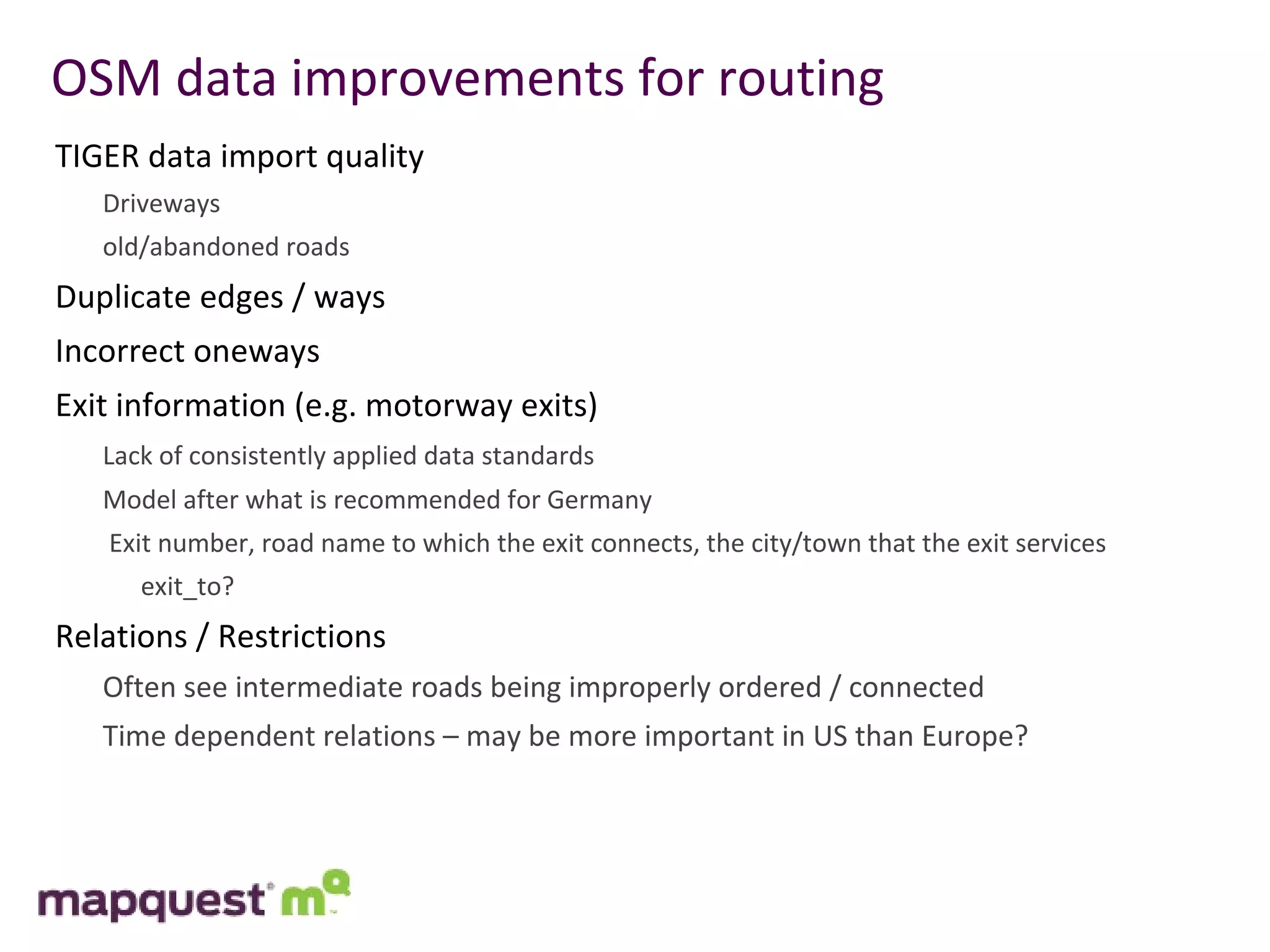 OSM data improvements for routing TIGER data import quality Driveways old/abandoned roads Duplicate edges / ways  Incorrect oneways Exit information (e.g. motorway exits) Lack of consistently applied data standards Model after what is recommended for Germany   Exit number, road name to which the exit connects, the city/town that the exit services   exit_to? Relations / Restrictions Often see intermediate roads being improperly ordered / connected Time dependent relations – may be more important in US than Europe? 