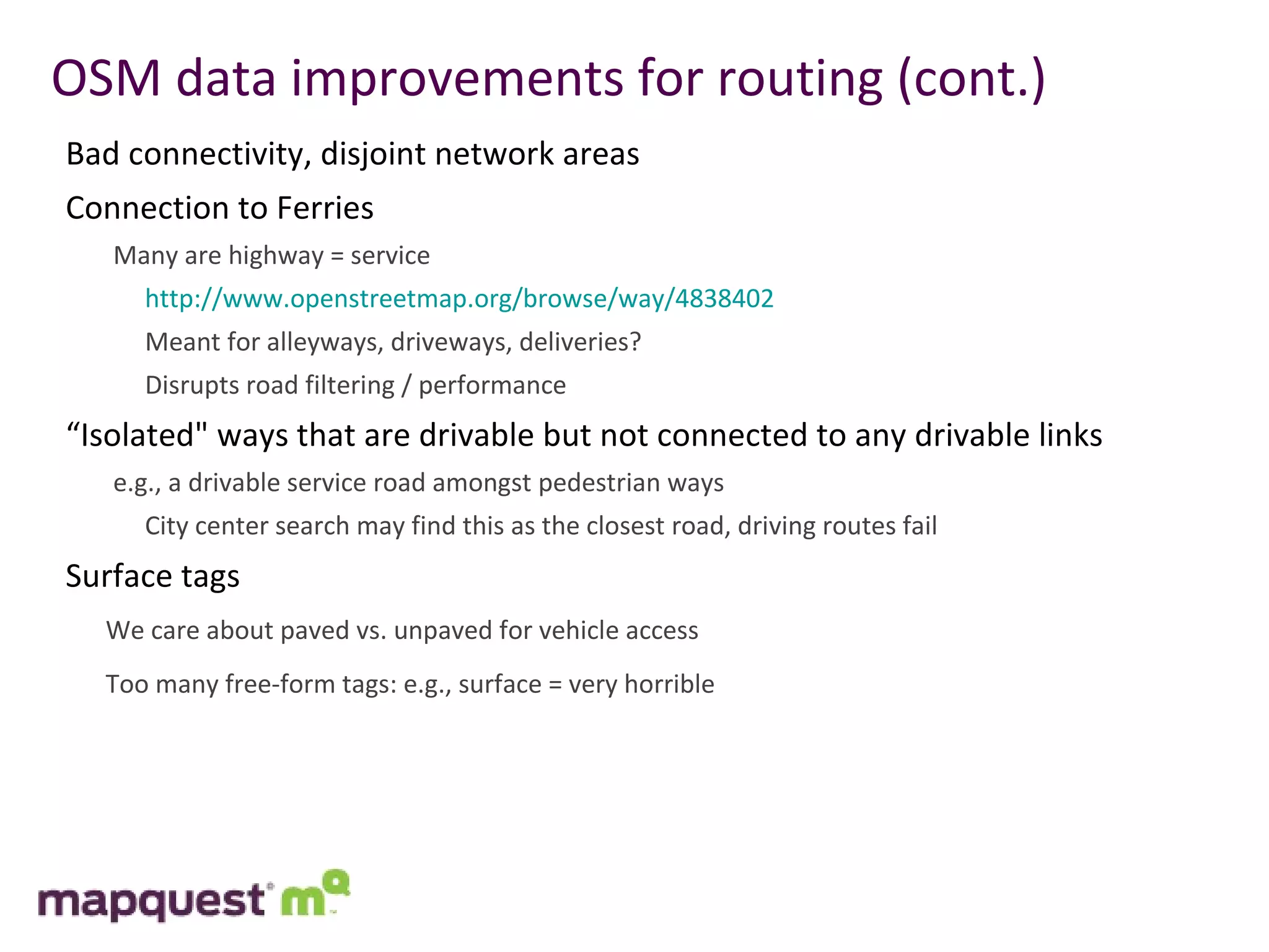 OSM data improvements for routing (cont.) Bad connectivity, disjoint network areas Connection to Ferries Many are highway = service   http://www.openstreetmap.org/browse/way/4838402    Meant for alleyways, driveways, deliveries?   Disrupts road filtering / performance “ Isolated" ways that are drivable but not connected to any drivable links e.g., a drivable service road amongst pedestrian ways   City center search may find this as the closest road, driving routes fail Surface tags We care about paved vs. unpaved for vehicle access Too many free-form tags: e.g., surface = very horrible 