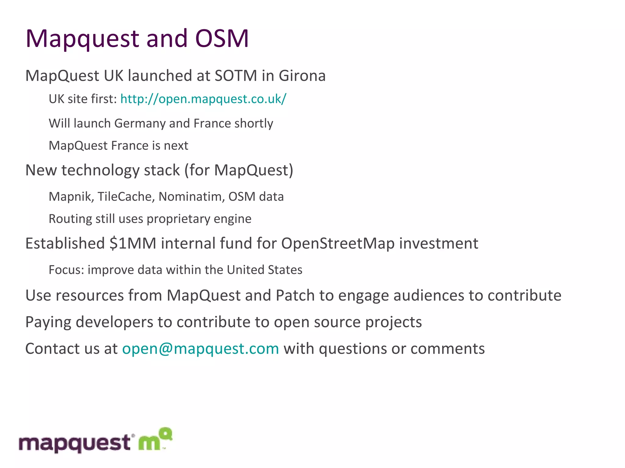 Mapquest and OSM MapQuest UK launched at SOTM in Girona  UK site first:  http://open.mapquest.co.uk/ Will launch Germany and France shortly MapQuest France is next New technology stack (for MapQuest) Mapnik, TileCache, Nominatim, OSM data Routing still uses proprietary engine Established $1MM internal fund for OpenStreetMap investment Focus: improve data within the United States Use resources from MapQuest and Patch to engage audiences to contribute Paying developers to contribute to open source projects Contact us at  [email_address]  with questions or comments 