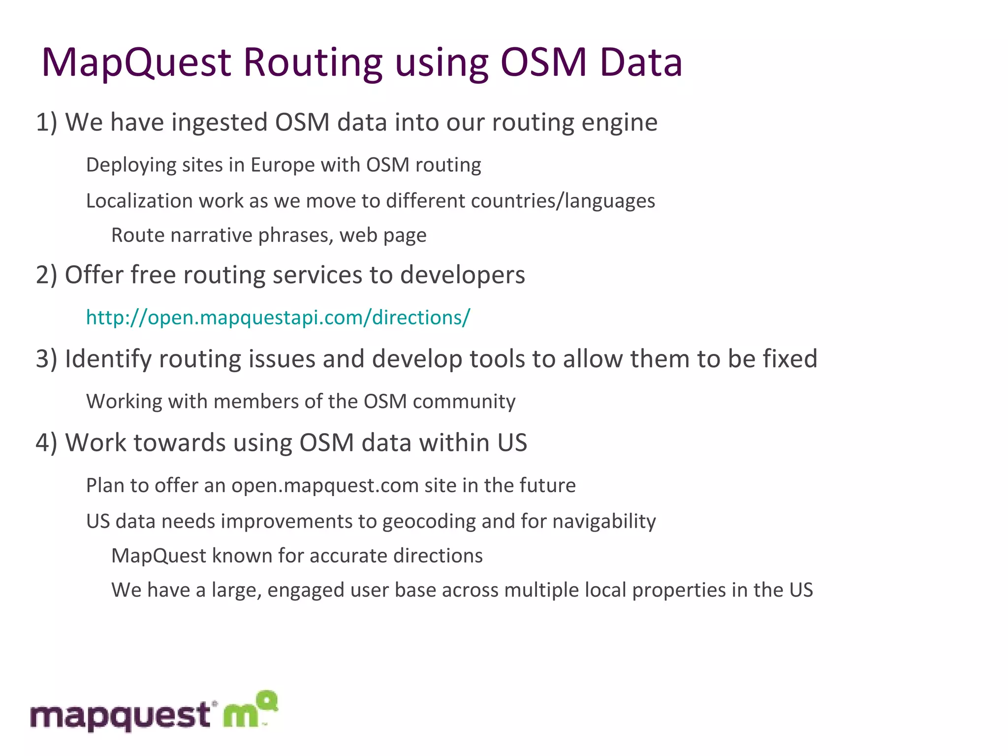 MapQuest Routing using OSM Data 1) We have ingested OSM data into our routing engine Deploying sites in Europe with OSM routing Localization work as we move to different countries/languages   Route narrative phrases, web page  2) Offer free routing services to developers http:// open.mapquestapi.com /directions / 3) Identify routing issues and develop tools to allow them to be fixed Working with members of the OSM community 4) Work towards using OSM data within US Plan to offer an open.mapquest.com site in the future US data needs improvements to geocoding and for navigability   MapQuest known for accurate directions   We have a large, engaged user base across multiple local properties in the US 