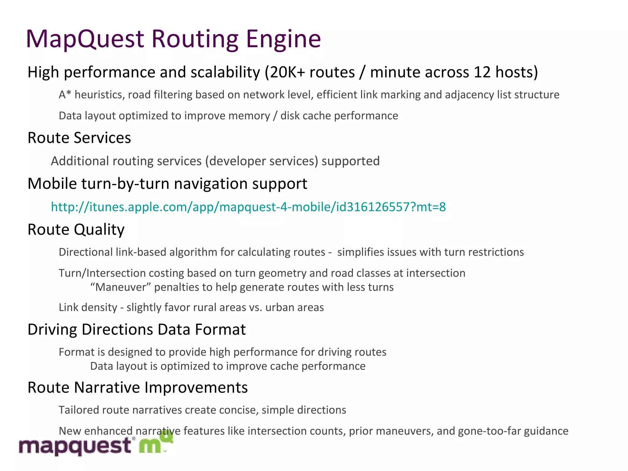 MapQuest Routing Engine High performance and scalability (20K+ routes / minute across 12 hosts) A* heuristics, road filtering based on network level, efficient link marking and adjacency list structure Data layout optimized to improve memory / disk cache performance Route Services Additional routing services (developer services) supported Mobile turn-by-turn navigation support http://itunes.apple.com/app/mapquest-4-mobile/id316126557?mt=8 Route Quality Directional link-based algorithm for calculating routes -  simplifies issues with turn restrictions Turn/Intersection costing based on turn geometry and road classes at intersection “ Maneuver” penalties to help generate routes with less turns Link density - slightly favor rural areas vs. urban areas Driving Directions Data Format Format is designed to provide high performance for driving routes Data layout is optimized to improve cache performance  Route Narrative Improvements Tailored route narratives create concise, simple directions New enhanced narrative features like intersection counts, prior maneuvers, and gone-too-far guidance 
